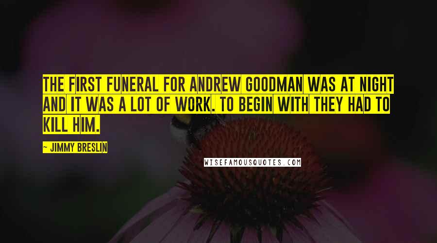 Jimmy Breslin quotes: The first funeral for Andrew Goodman was at night and it was a lot of work. To begin with they had to kill him. Jimmy Breslin quotes: The first funeral for Andrew Goodman was at night and it was a lot of work. To begin with they had to kill him.