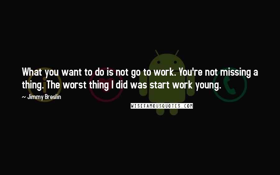 Jimmy Breslin quotes: What you want to do is not go to work. You're not missing a thing. The worst thing I did was start work young. Jimmy Breslin quotes: What you want to do is not go to work. You're not missing a thing. The worst thing I did was start work young.