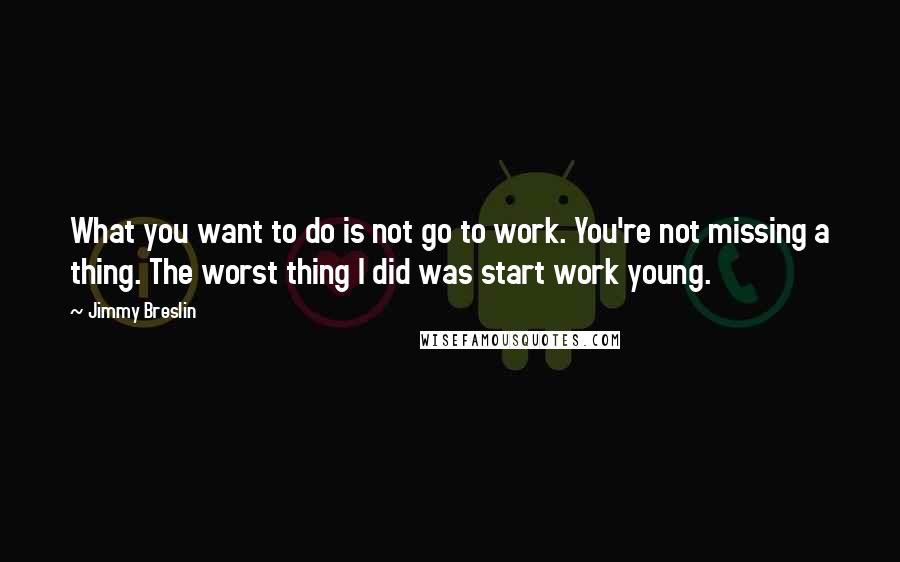 Jimmy Breslin quotes: What you want to do is not go to work. You're not missing a thing. The worst thing I did was start work young.