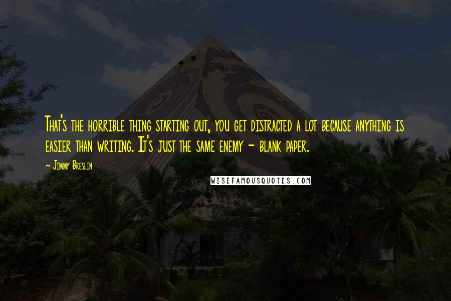 Jimmy Breslin quotes: That's the horrible thing starting out, you get distracted a lot because anything is easier than writing. It's just the same enemy - blank paper. Jimmy Breslin quotes: That's the horrible thing starting out, you get distracted a lot because anything is easier than writing. It's just the same enemy - blank paper.