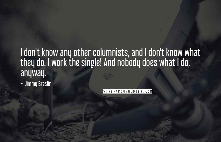 Jimmy Breslin quotes: I don't know any other columnists, and I don't know what they do. I work the single! And nobody does what I do, anyway. Jimmy Breslin quotes: I don't know any other columnists, and I don't know what they do. I work the single! And nobody does what I do, anyway.