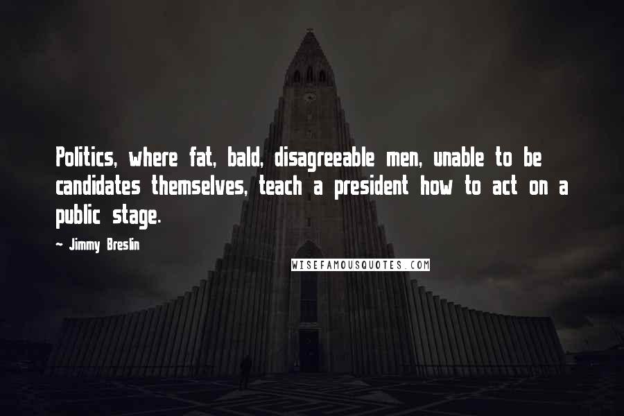 Jimmy Breslin quotes: Politics, where fat, bald, disagreeable men, unable to be candidates themselves, teach a president how to act on a public stage. Jimmy Breslin quotes: Politics, where fat, bald, disagreeable men, unable to be candidates themselves, teach a president how to act on a public stage.