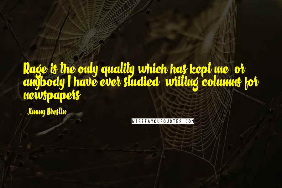Jimmy Breslin quotes: Rage is the only quality which has kept me, or anybody I have ever studied, writing columns for newspapers. Jimmy Breslin quotes: Rage is the only quality which has kept me, or anybody I have ever studied, writing columns for newspapers.