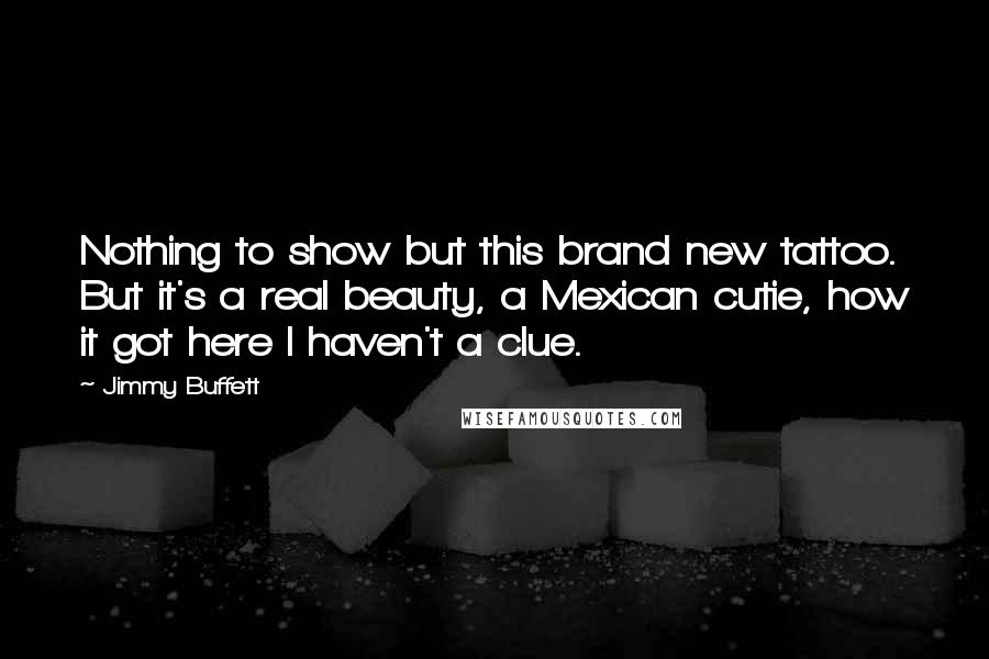 Jimmy Buffett quotes: Nothing to show but this brand new tattoo. But it's a real beauty, a Mexican cutie, how it got here I haven't a clue.