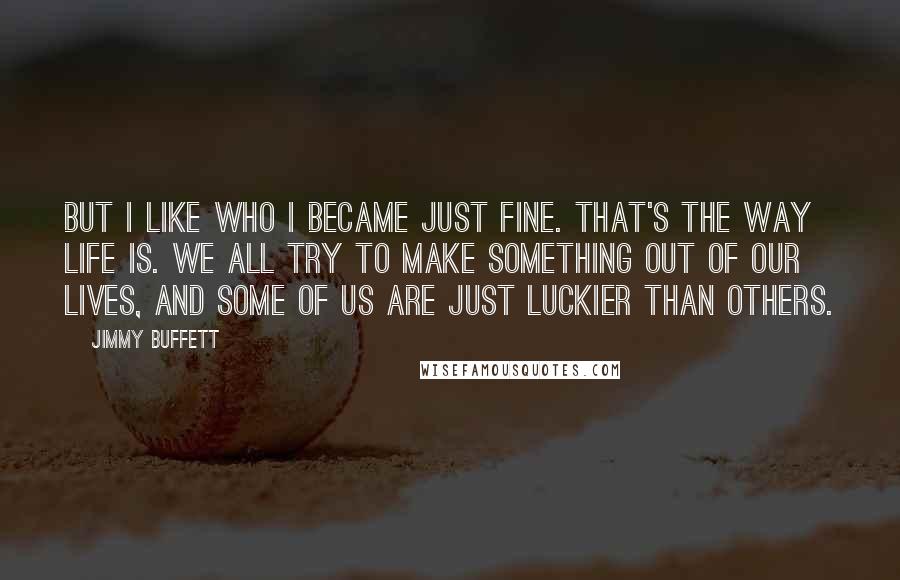 Jimmy Buffett quotes: But I like who I became just fine. That's the way life is. We all try to make something out of our lives, and some of us are just luckier