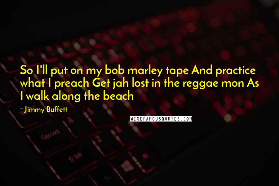 Jimmy Buffett quotes: So I'll put on my bob marley tape And practice what I preach Get jah lost in the reggae mon As I walk along the beach