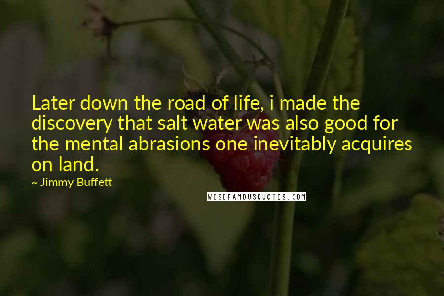 Jimmy Buffett quotes: Later down the road of life, i made the discovery that salt water was also good for the mental abrasions one inevitably acquires on land.