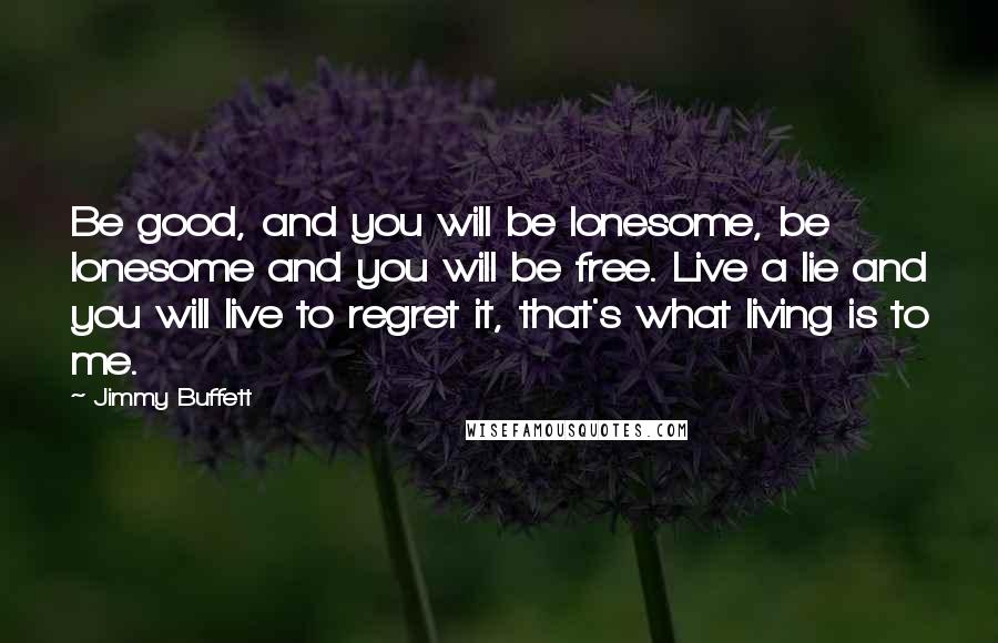 Jimmy Buffett quotes: Be good, and you will be lonesome, be lonesome and you will be free. Live a lie and you will live to regret it, that's what living is to me.