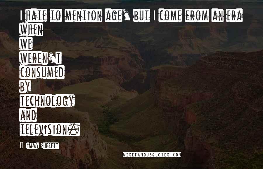 Jimmy Buffett quotes: I hate to mention age, but I come from an era when we weren't consumed by technology and television.