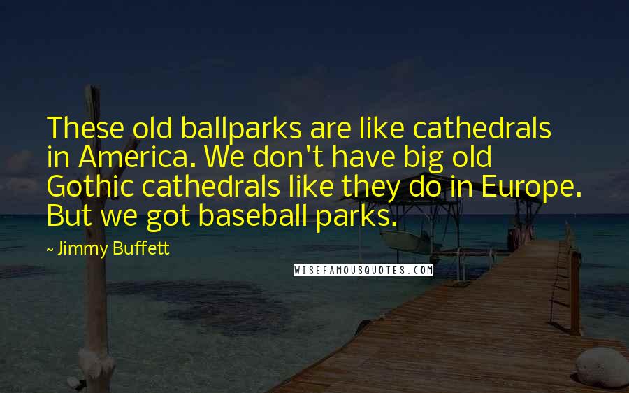 Jimmy Buffett quotes: These old ballparks are like cathedrals in America. We don't have big old Gothic cathedrals like they do in Europe. But we got baseball parks.