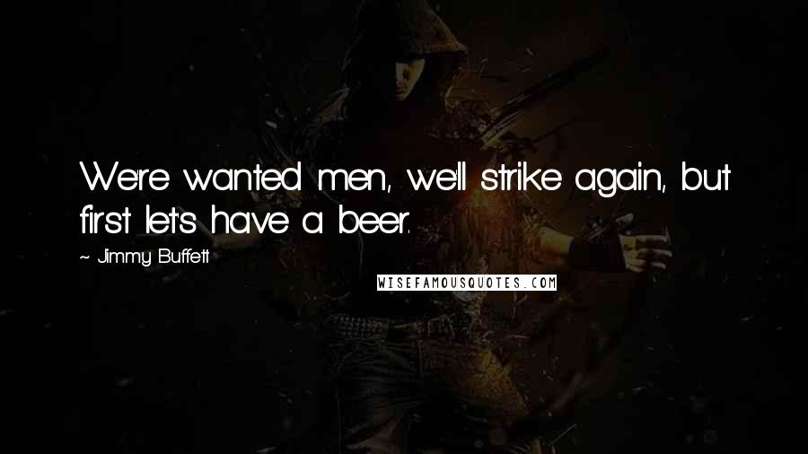 Jimmy Buffett quotes: We're wanted men, we'll strike again, but first let's have a beer.