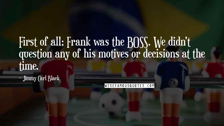 Jimmy Carl Black quotes: First of all; Frank was the BOSS. We didn't question any of his motives or decisions at the time.