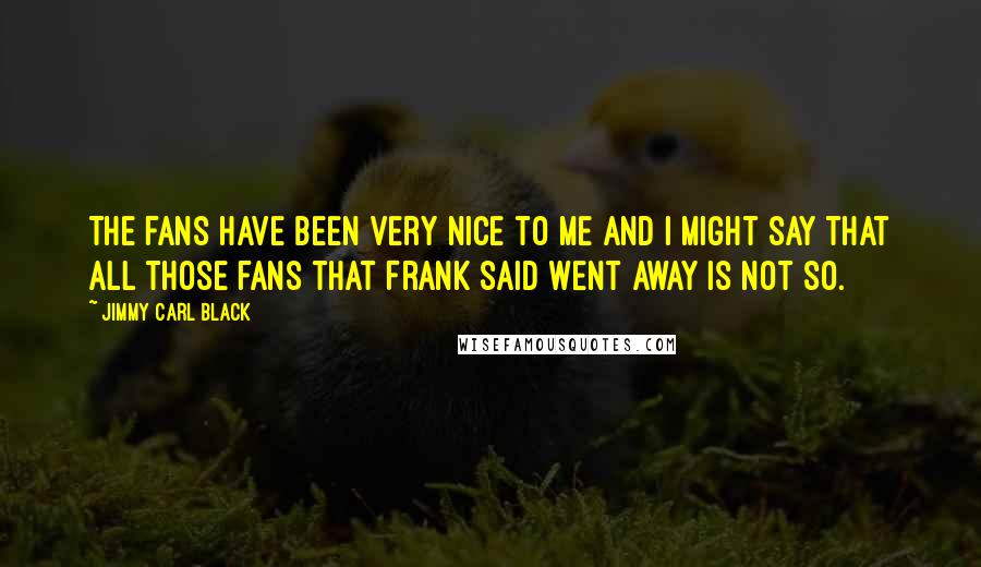 Jimmy Carl Black quotes: The fans have been very nice to me and I might say that all those fans that Frank said went away is not so.