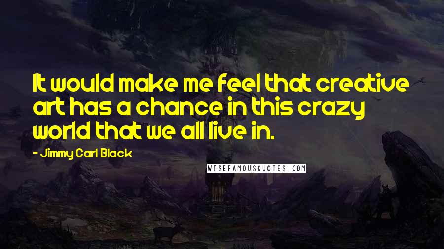 Jimmy Carl Black quotes: It would make me feel that creative art has a chance in this crazy world that we all live in.