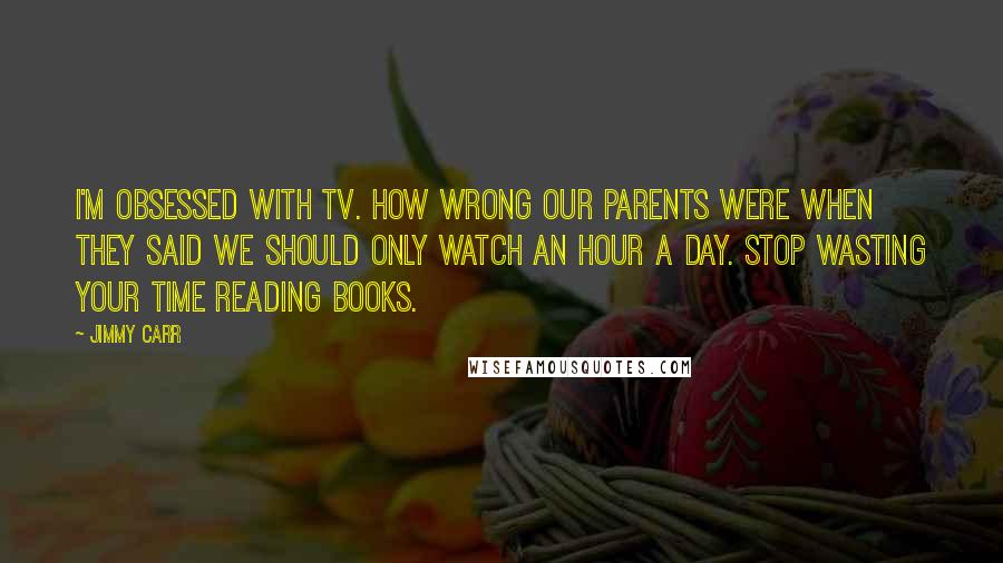 Jimmy Carr quotes: I'm obsessed with TV. How wrong our parents were when they said we should only watch an hour a day. Stop wasting your time reading books.