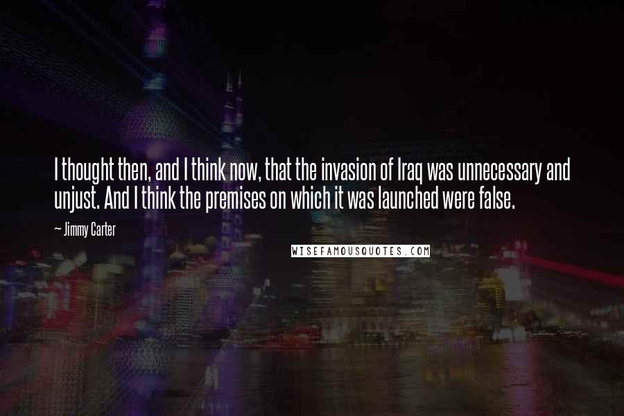 Jimmy Carter quotes: I thought then, and I think now, that the invasion of Iraq was unnecessary and unjust. And I think the premises on which it was launched were false.