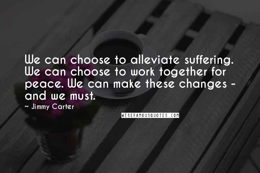 Jimmy Carter quotes: We can choose to alleviate suffering. We can choose to work together for peace. We can make these changes - and we must.