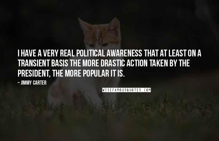 Jimmy Carter quotes: I have a very real political awareness that at least on a transient basis the more drastic action taken by the president, the more popular it is.
