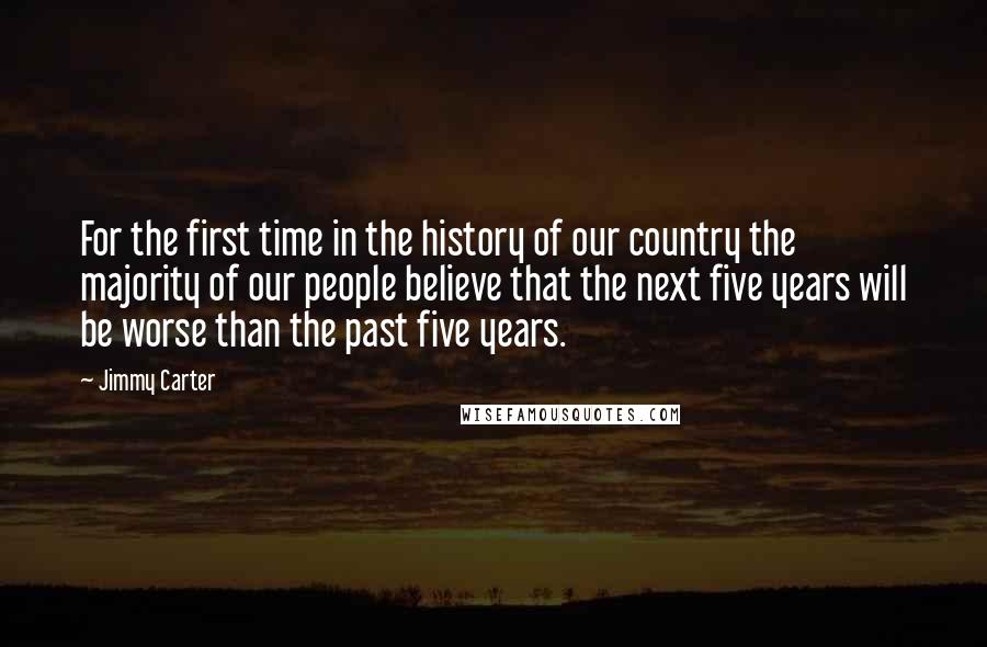 Jimmy Carter quotes: For the first time in the history of our country the majority of our people believe that the next five years will be worse than the past five years.