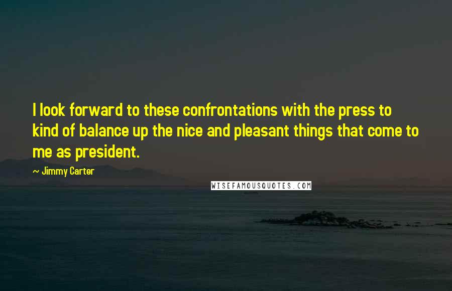 Jimmy Carter quotes: I look forward to these confrontations with the press to kind of balance up the nice and pleasant things that come to me as president.