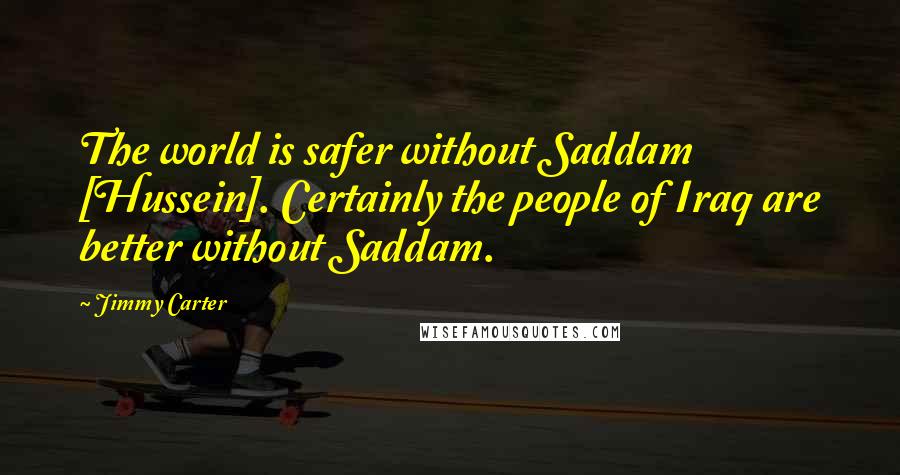 Jimmy Carter quotes: The world is safer without Saddam [Hussein]. Certainly the people of Iraq are better without Saddam.