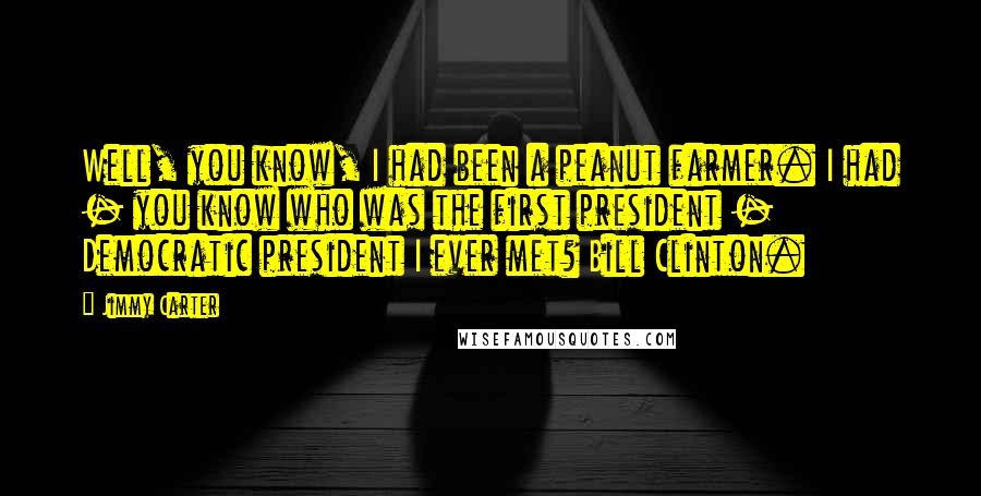 Jimmy Carter quotes: Well, you know, I had been a peanut farmer. I had - you know who was the first president - Democratic president I ever met? Bill Clinton.