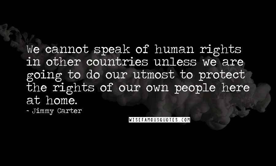 Jimmy Carter quotes: We cannot speak of human rights in other countries unless we are going to do our utmost to protect the rights of our own people here at home.