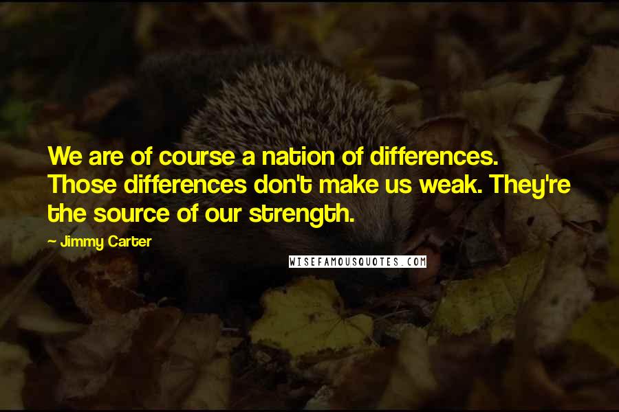 Jimmy Carter quotes: We are of course a nation of differences. Those differences don't make us weak. They're the source of our strength.