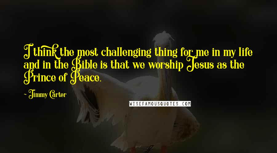 Jimmy Carter quotes: I think the most challenging thing for me in my life and in the Bible is that we worship Jesus as the Prince of Peace.