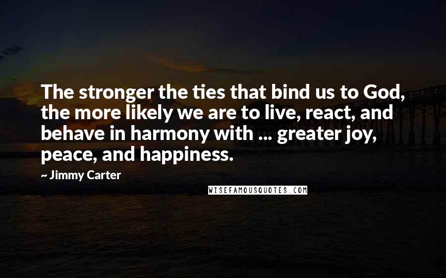 Jimmy Carter quotes: The stronger the ties that bind us to God, the more likely we are to live, react, and behave in harmony with ... greater joy, peace, and happiness.