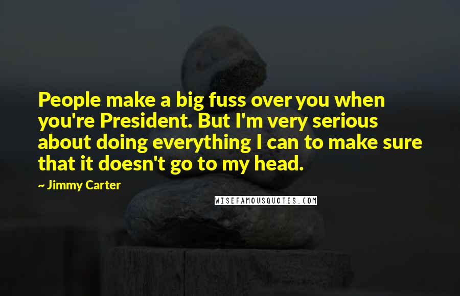 Jimmy Carter quotes: People make a big fuss over you when you're President. But I'm very serious about doing everything I can to make sure that it doesn't go to my head.