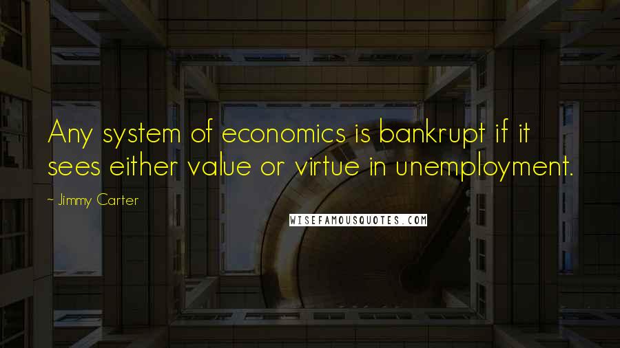 Jimmy Carter quotes: Any system of economics is bankrupt if it sees either value or virtue in unemployment.