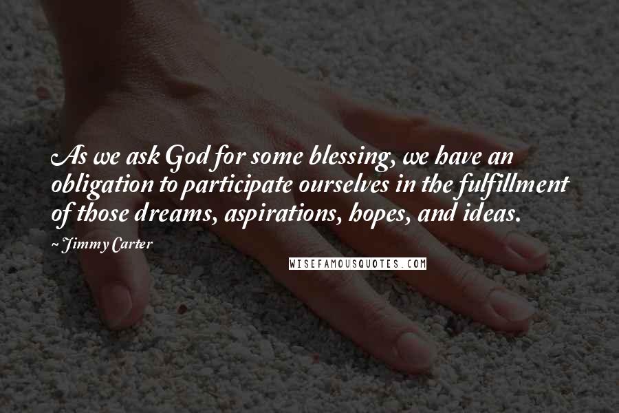 Jimmy Carter quotes: As we ask God for some blessing, we have an obligation to participate ourselves in the fulfillment of those dreams, aspirations, hopes, and ideas.