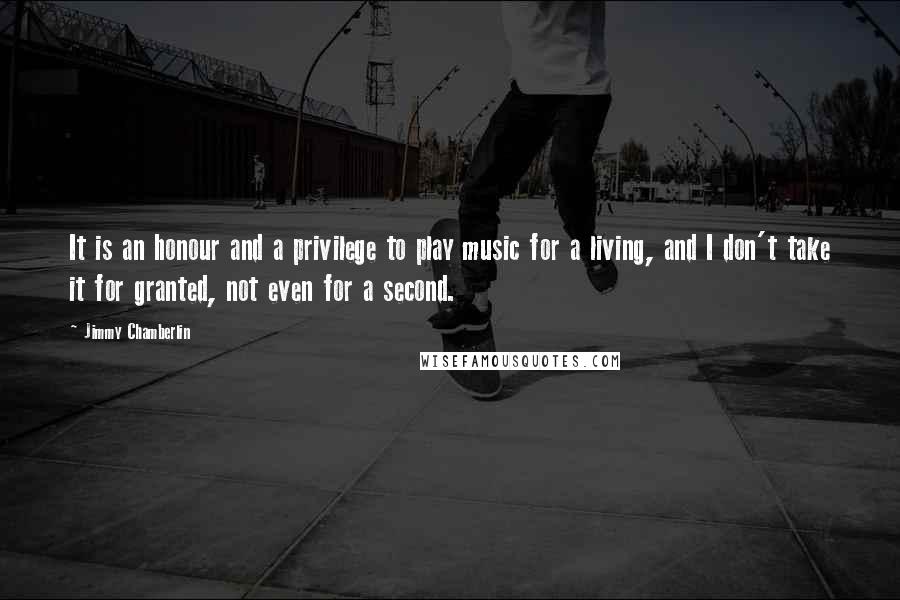 Jimmy Chamberlin quotes: It is an honour and a privilege to play music for a living, and I don't take it for granted, not even for a second.