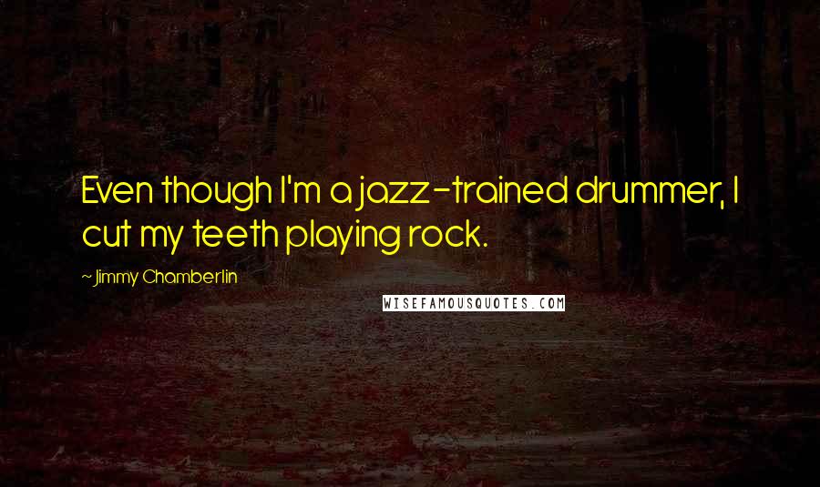 Jimmy Chamberlin quotes: Even though I'm a jazz-trained drummer, I cut my teeth playing rock.