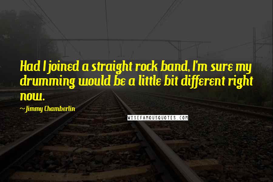 Jimmy Chamberlin quotes: Had I joined a straight rock band, I'm sure my drumming would be a little bit different right now.
