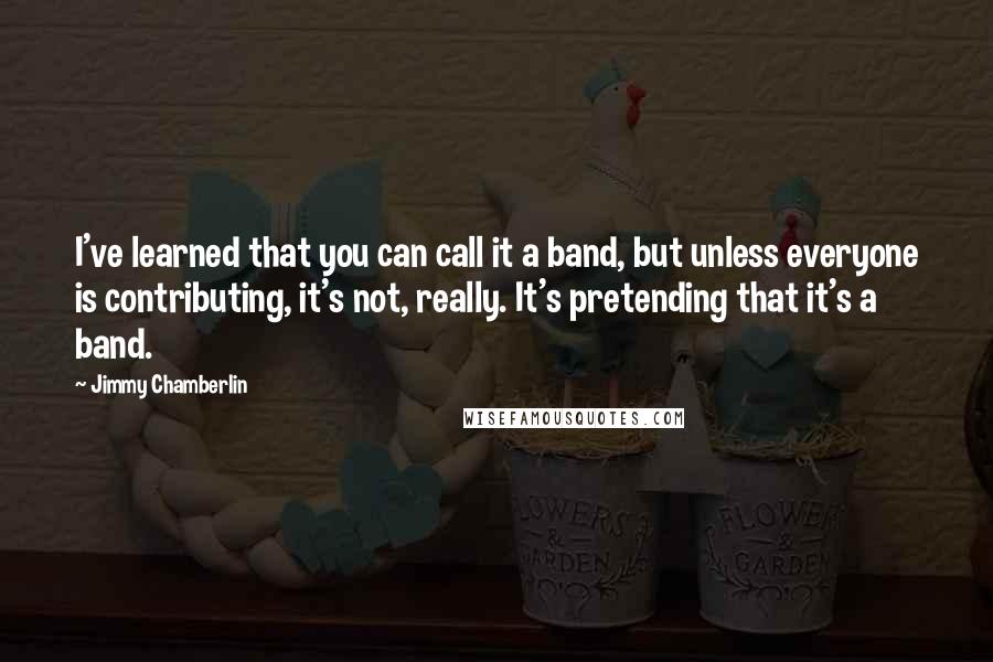Jimmy Chamberlin quotes: I've learned that you can call it a band, but unless everyone is contributing, it's not, really. It's pretending that it's a band.