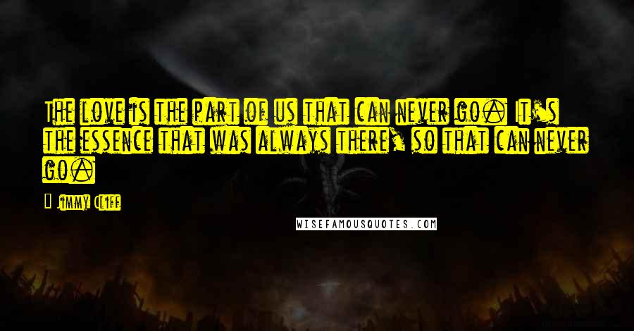 Jimmy Cliff quotes: The love is the part of us that can never go. It's the essence that was always there, so that can never go.