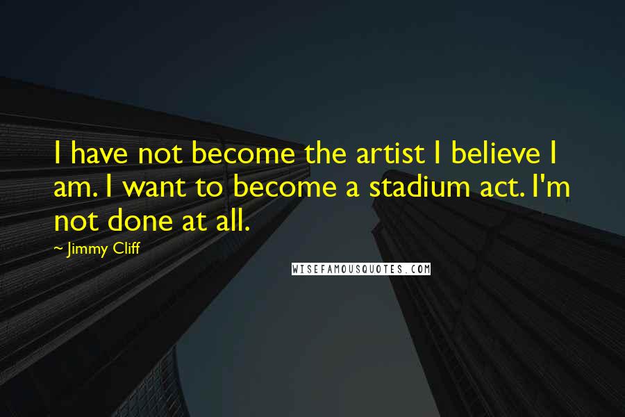 Jimmy Cliff quotes: I have not become the artist I believe I am. I want to become a stadium act. I'm not done at all.