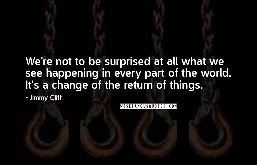 Jimmy Cliff quotes: We're not to be surprised at all what we see happening in every part of the world. It's a change of the return of things.