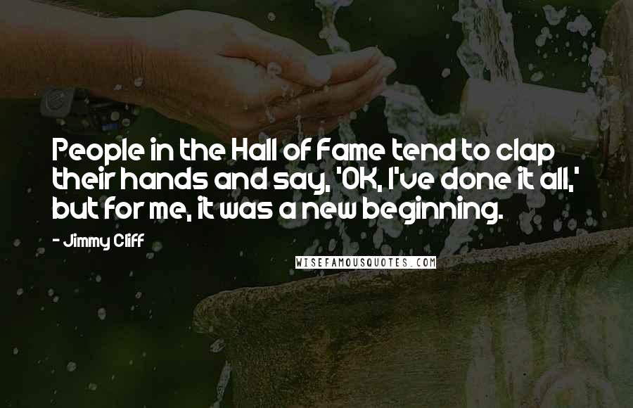 Jimmy Cliff quotes: People in the Hall of Fame tend to clap their hands and say, 'OK, I've done it all,' but for me, it was a new beginning.