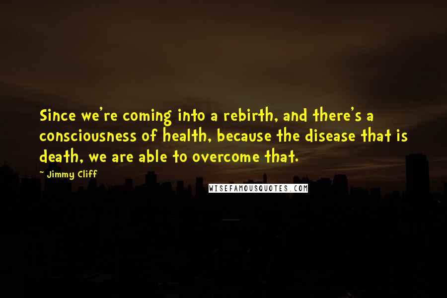 Jimmy Cliff quotes: Since we're coming into a rebirth, and there's a consciousness of health, because the disease that is death, we are able to overcome that.