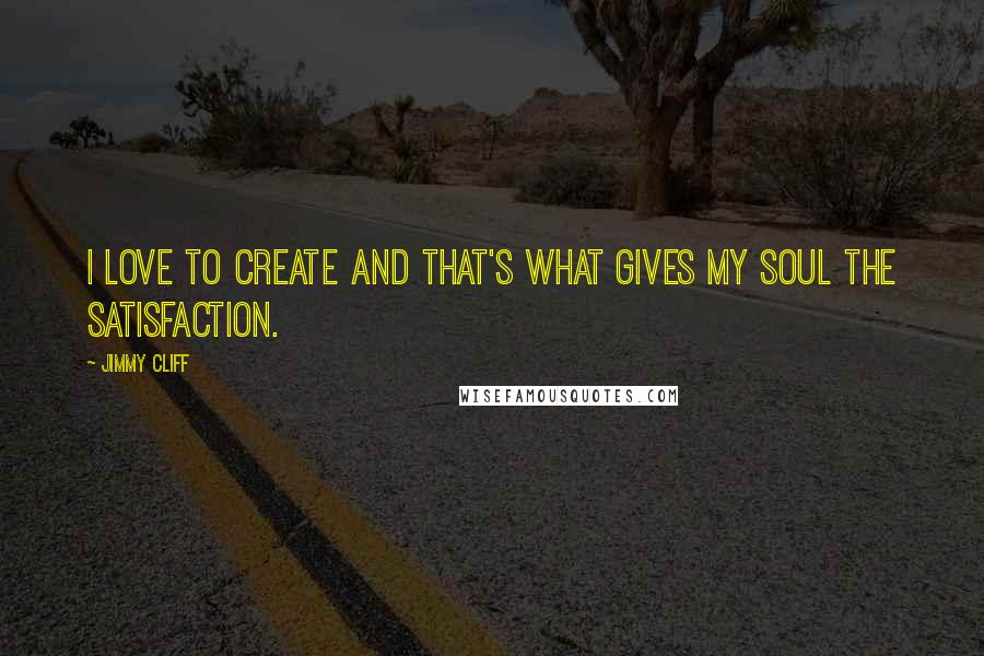 Jimmy Cliff quotes: I love to create and that's what gives my soul the satisfaction.