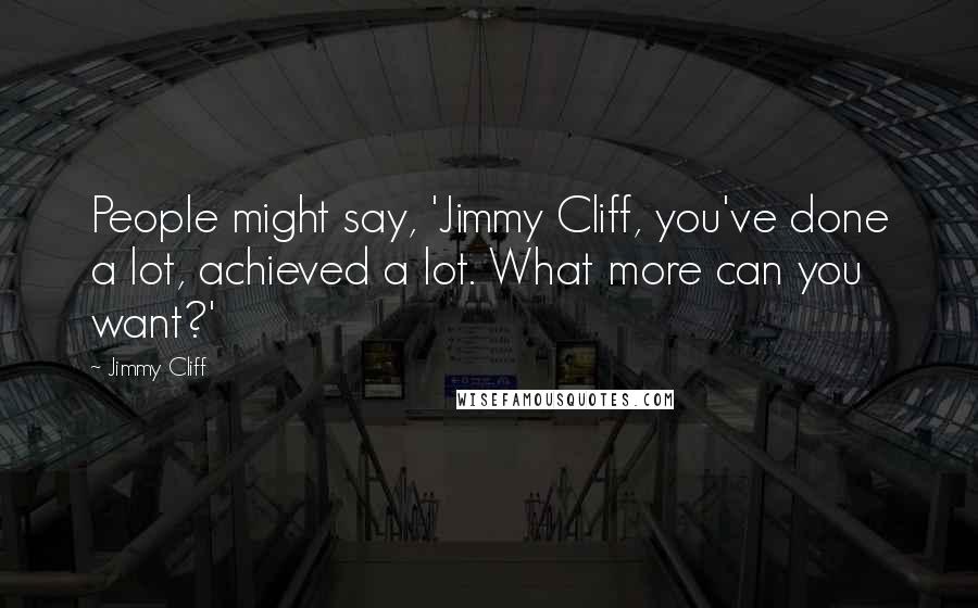 Jimmy Cliff quotes: People might say, 'Jimmy Cliff, you've done a lot, achieved a lot. What more can you want?'