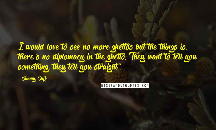 Jimmy Cliff quotes: I would love to see no more ghettos but the things is, there's no diplomacy in the ghetto. They want to tell you something, they tell you straight!
