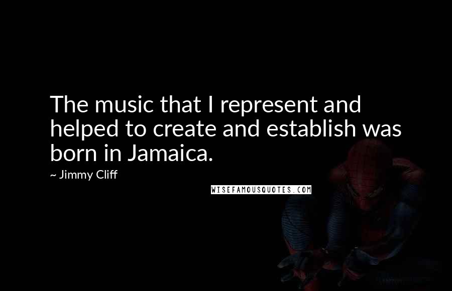 Jimmy Cliff quotes: The music that I represent and helped to create and establish was born in Jamaica.