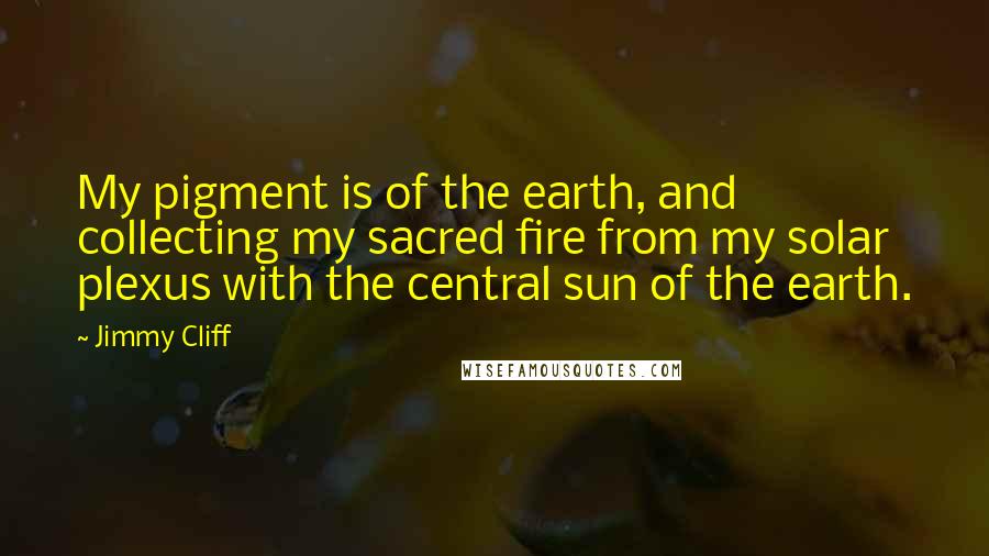 Jimmy Cliff quotes: My pigment is of the earth, and collecting my sacred fire from my solar plexus with the central sun of the earth.