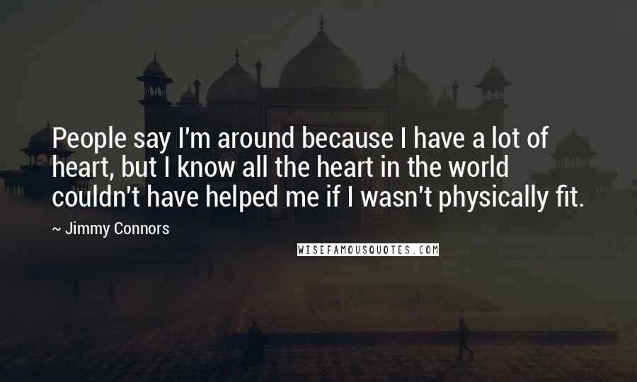 Jimmy Connors quotes: People say I'm around because I have a lot of heart, but I know all the heart in the world couldn't have helped me if I wasn't physically fit. Jimmy Connors quotes: People say I'm around because I have a lot of heart, but I know all the heart in the world couldn't have helped me if I wasn't physically fit.