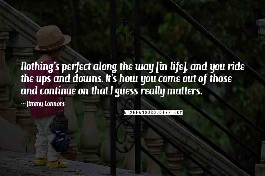 Jimmy Connors quotes: Nothing's perfect along the way [in life], and you ride the ups and downs. It's how you come out of those and continue on that I guess really matters.
