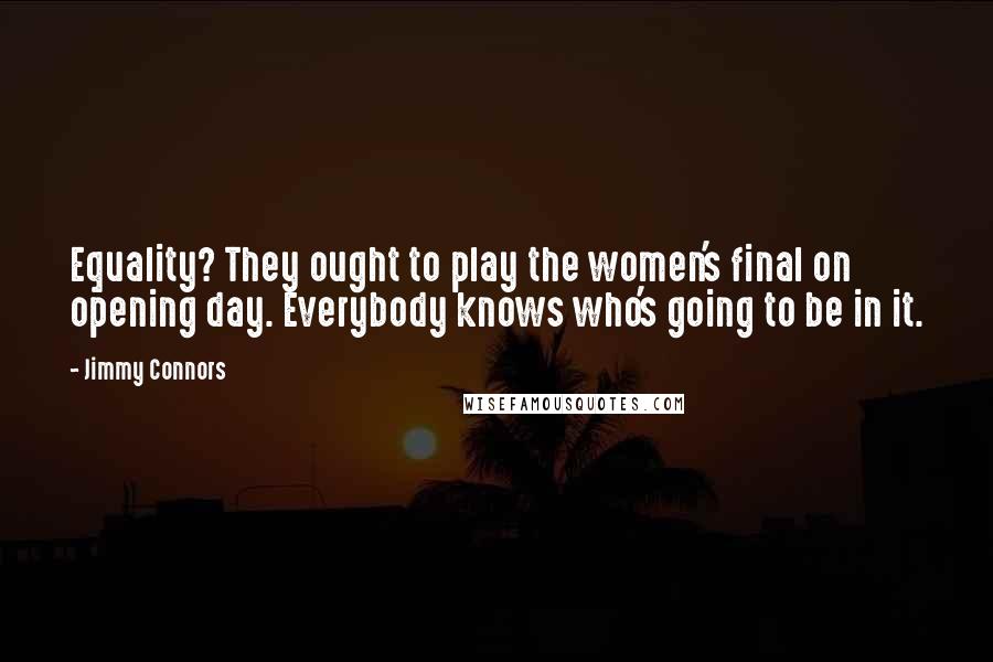 Jimmy Connors quotes: Equality? They ought to play the women's final on opening day. Everybody knows who's going to be in it. Jimmy Connors quotes: Equality? They ought to play the women's final on opening day. Everybody knows who's going to be in it.